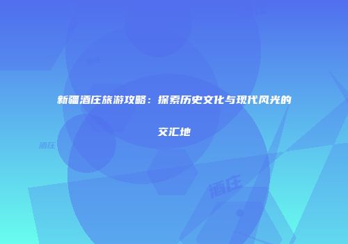 新疆酒庄旅游攻略：探索历史文化与现代风光的交汇地