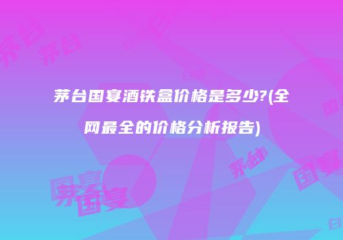 茅台国宴酒铁盒价格是多少?(全网最全的价格分析报告)