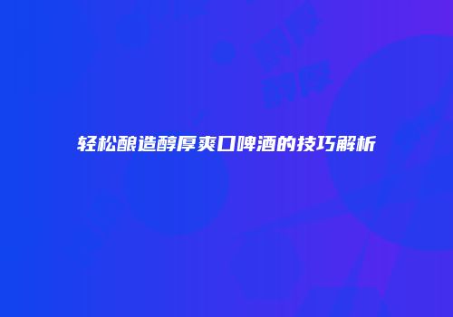 轻松酿造醇厚爽口啤酒的技巧解析