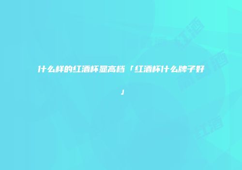 什么样的红酒杯显高档「红酒杯什么牌子好」