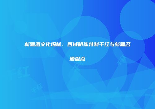 新疆酒文化探秘：西域明珠特制干红与新疆名酒盘点