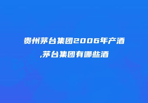 贵州茅台集团2006年产酒,茅台集团有哪些酒