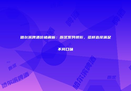 哈尔滨啤酒价格解析：原浆系列领衔，多样选择满足不同口味
