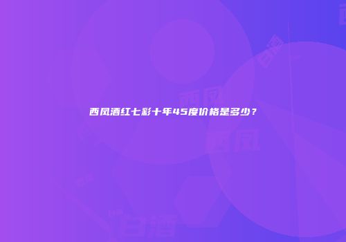 西凤酒红七彩十年45度价格是多少？