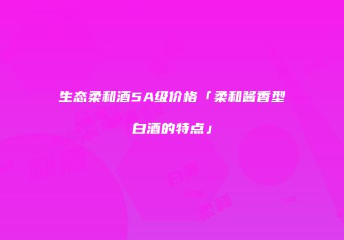生态柔和酒5A级价格「柔和酱香型白酒的特点」