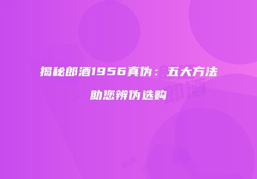 揭秘郎酒1956真伪：五大方法助您辨伪选购