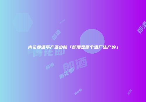 青花郎酒年产多少吨「郎酒是哪个酒厂生产的」