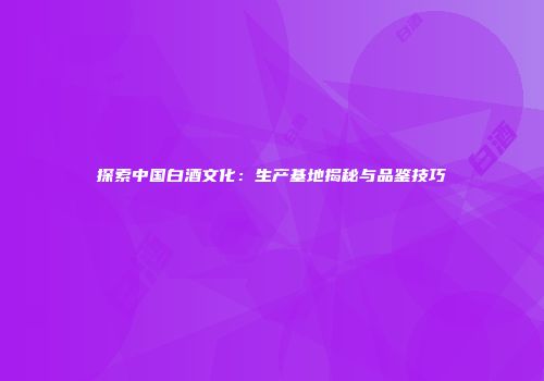 探索中国白酒文化：生产基地揭秘与品鉴技巧