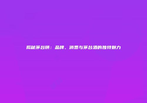 揭秘茅台镇：品牌、消费与茅台酒的独特魅力