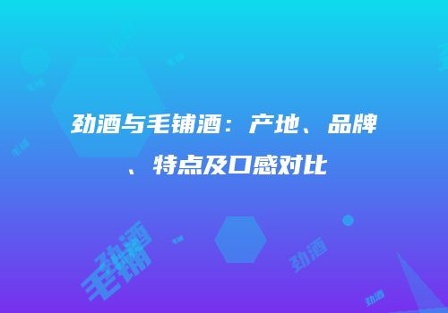劲酒与毛铺酒：产地、品牌、特点及口感对比