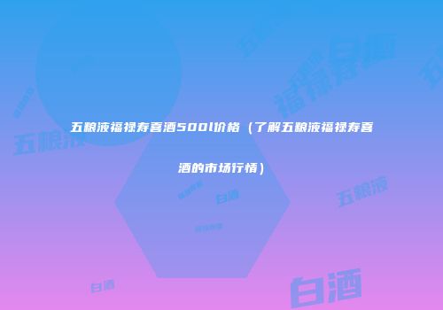 五粮液福禄寿喜酒500l价格（了解五粮液福禄寿喜酒的市场行情）