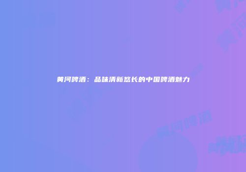 黄河啤酒：品味清新悠长的中国啤酒魅力