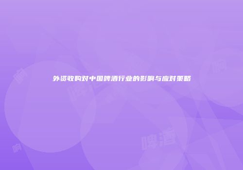 外资收购对中国啤酒行业的影响与应对策略