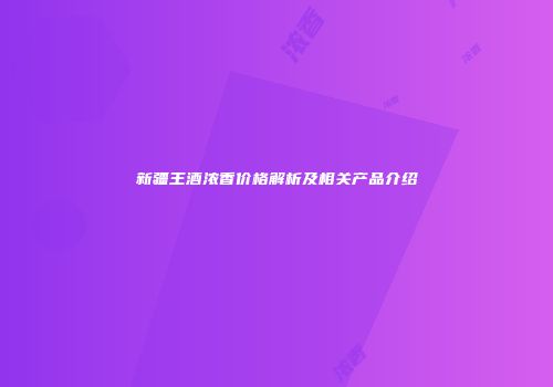 新疆王酒浓香价格解析及相关产品介绍