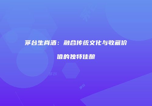 茅台生肖酒：融合传统文化与收藏价值的独特佳酿