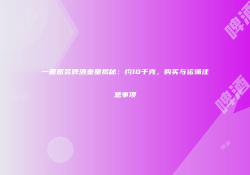 一箱瓶装啤酒重量揭秘：约10千克，购买与运输注意事项