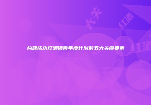构建成功红酒销售年度计划的五大关键要素