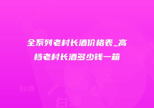 全系列老村长酒价格表_高档老村长酒多少钱一箱