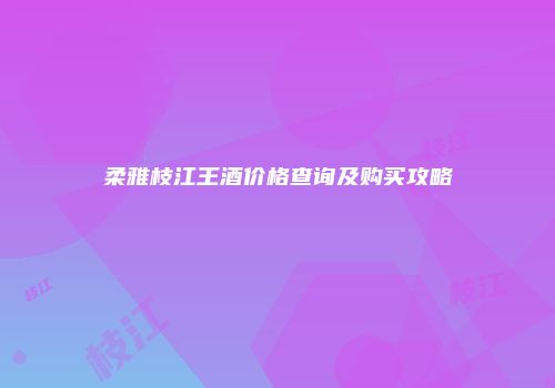 柔雅枝江王酒价格查询及购买攻略