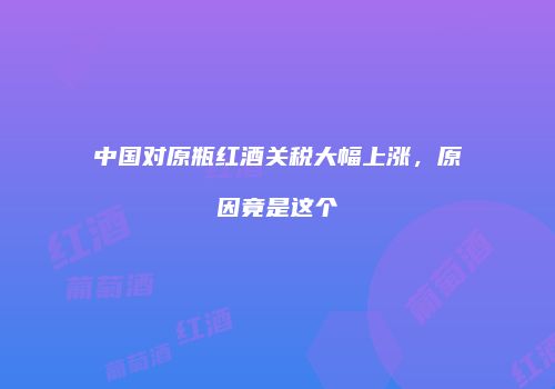 中国对原瓶红酒关税大幅上涨，原因竟是这个