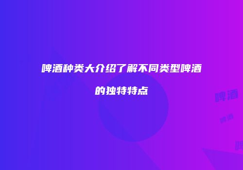 啤酒种类大介绍了解不同类型啤酒的独特特点