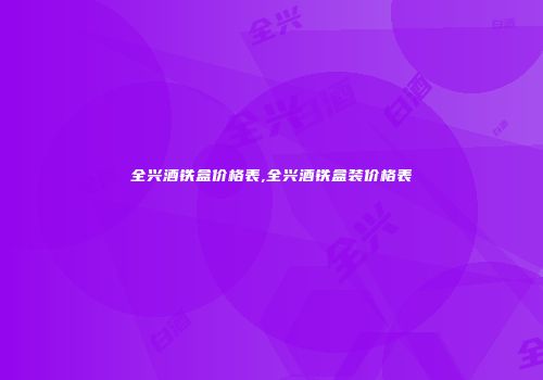 全兴酒铁盒价格表,全兴酒铁盒装价格表