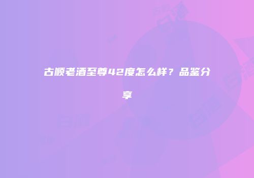 古顺老酒至尊42度怎么样？品鉴分享
