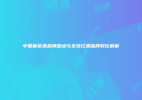 中国葡萄酒品牌盘点与全球红酒品牌对比解析