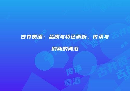 古井贡酒：品质与特色解析，传承与创新的典范