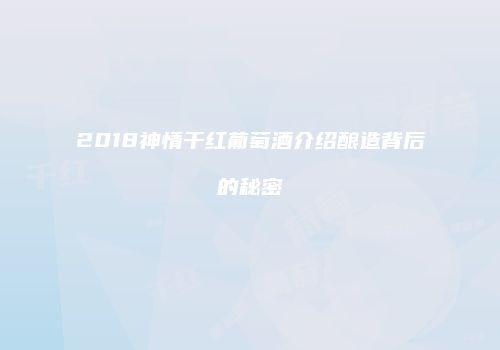 2018神情干红葡萄酒介绍酿造背后的秘密