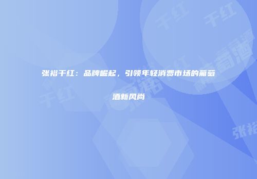 张裕干红：品牌崛起，引领年轻消费市场的葡萄酒新风尚