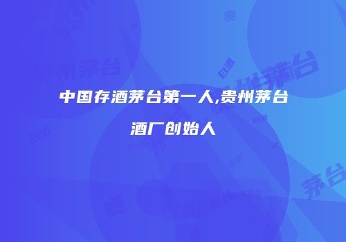 中国存酒茅台第一人,贵州茅台酒厂创始人