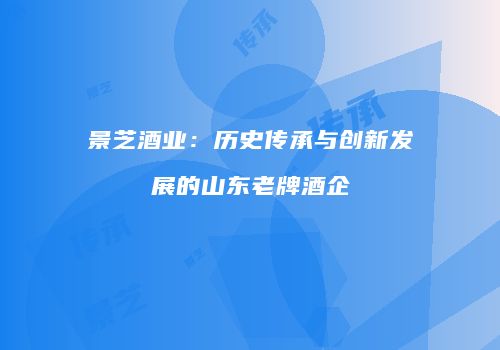 景芝酒业：历史传承与创新发展的山东老牌酒企