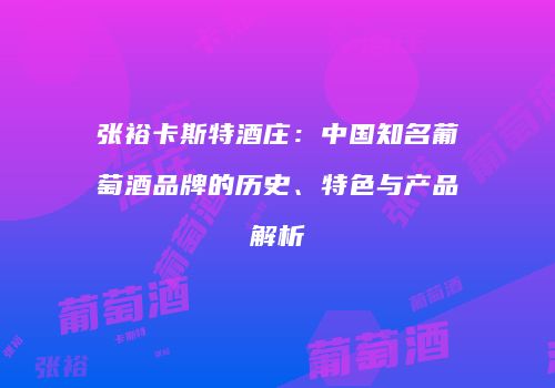 张裕卡斯特酒庄：中国知名葡萄酒品牌的历史、特色与产品解析