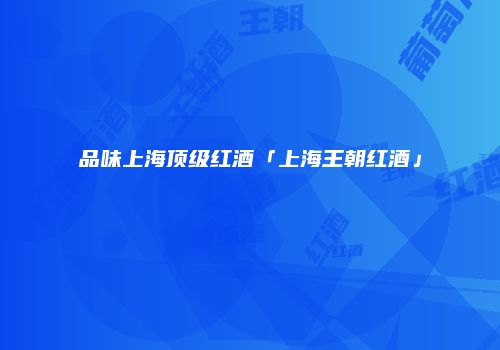 品味上海顶级红酒「上海王朝红酒」