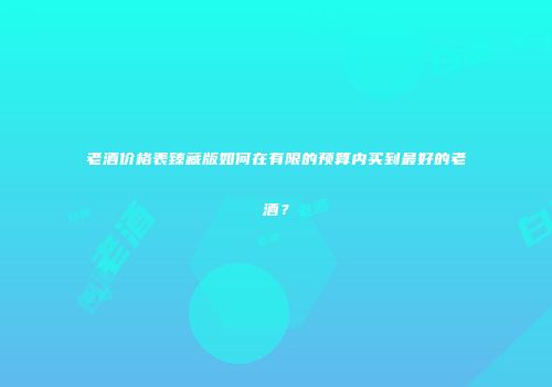老酒价格表臻藏版如何在有限的预算内买到最好的老酒？