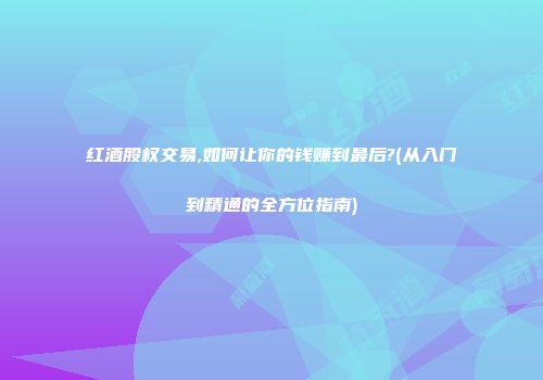 红酒股权交易,如何让你的钱赚到最后?(从入门到精通的全方位指南)