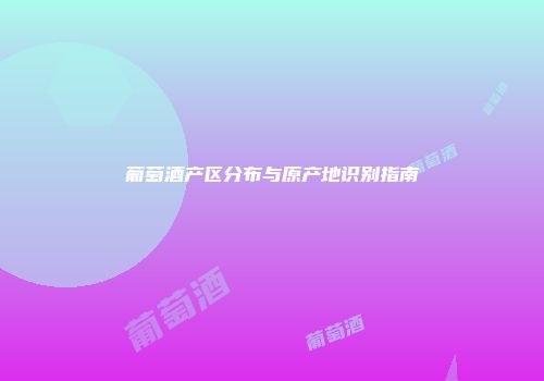 葡萄酒产区分布与原产地识别指南