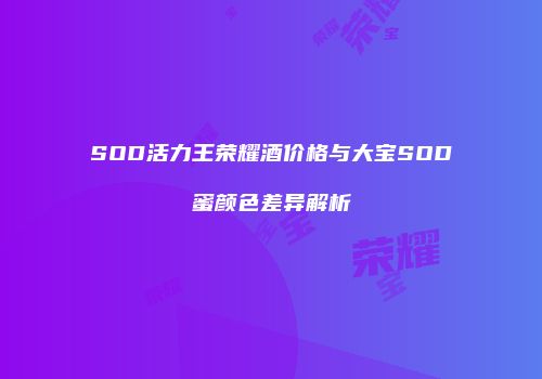 SOD活力王荣耀酒价格与大宝SOD蜜颜色差异解析