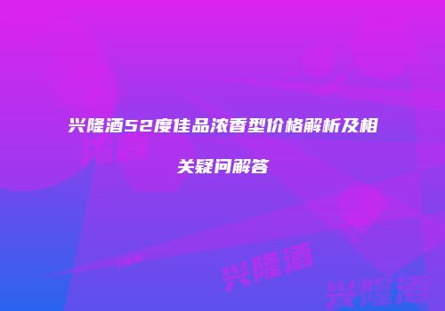 兴隆酒52度佳品浓香型价格解析及相关疑问解答