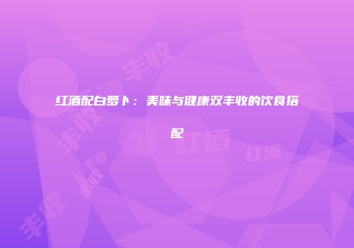 红酒配白萝卜：美味与健康双丰收的饮食搭配
