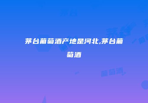茅台葡萄酒产地是河北,茅台葡萄酒