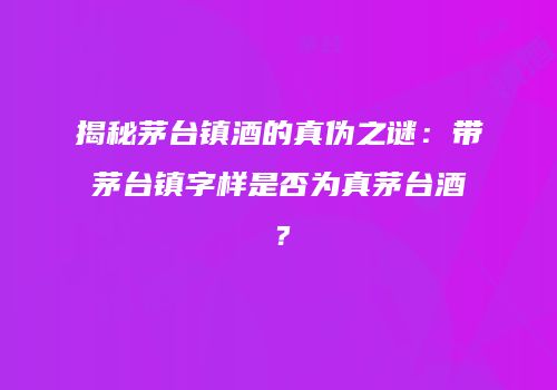揭秘茅台镇酒的真伪之谜：带茅台镇字样是否为真茅台酒？
