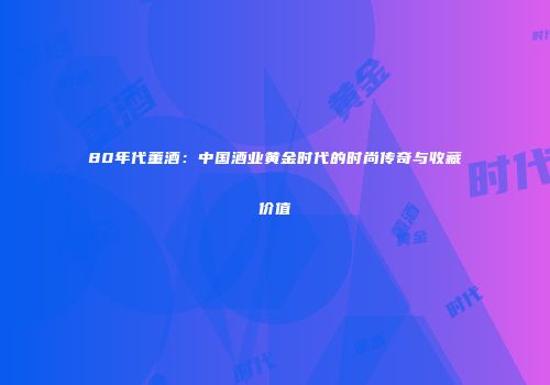 80年代董酒：中国酒业黄金时代的时尚传奇与收藏价值
