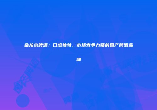 金龙泉啤酒：口感独特，市场竞争力强的国产啤酒品牌