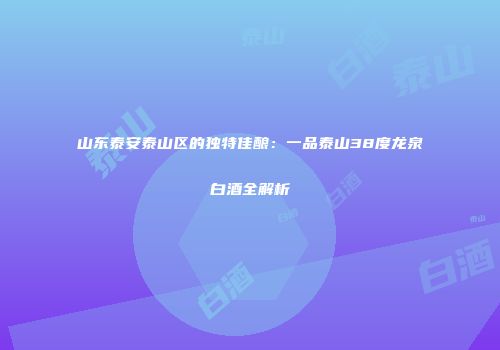 山东泰安泰山区的独特佳酿：一品泰山38度龙泉白酒全解析