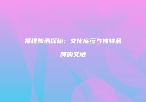 福建啤酒探秘：文化底蕴与独特品牌的交融