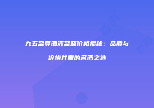九五至尊酒液至蓝价格揭秘：品质与价格并重的名酒之选