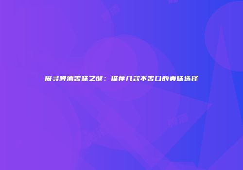 探寻啤酒苦味之谜：推荐几款不苦口的美味选择