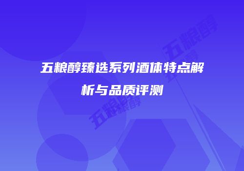 五粮醇臻选系列酒体特点解析与品质评测